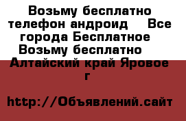 Возьму бесплатно телефон андроид  - Все города Бесплатное » Возьму бесплатно   . Алтайский край,Яровое г.